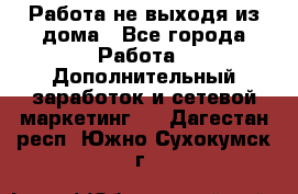 Работа не выходя из дома - Все города Работа » Дополнительный заработок и сетевой маркетинг   . Дагестан респ.,Южно-Сухокумск г.